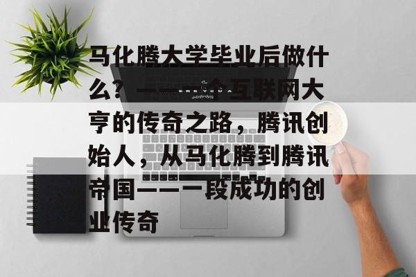 马化腾大学毕业后做什么？——一个互联网大亨的传奇之路，腾讯创始人，从马化腾到腾讯帝国——一段成功的创业传奇