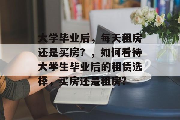 大学毕业后,每天租房还是买房?,如何看待大学生毕业后的租赁选择,买房还是租房? 大学毕业后,每天租房还是买房?,如何看待大学生毕业后的租赁选择,买房还是租房?