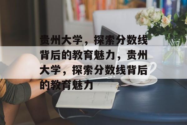 贵州大学,探索分数线背后的教育魅力,贵州大学,探索分数线背后的教育魅力 贵州大学,探索分数线背后的教育魅力,贵州大学,探索分数线背后的教育魅力