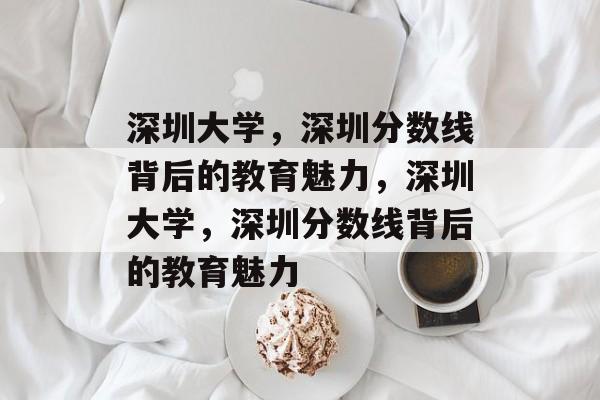深圳大学,深圳分数线背后的教育魅力,深圳大学,深圳分数线背后的教育魅力 深圳大学,深圳分数线背后的教育魅力,深圳大学,深圳分数线背后的教育魅力