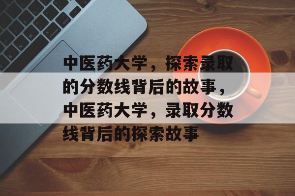 中医药大学,探索录取的分数线背后的故事,中医药大学,录取分数线背后的探索故事 中医药大学,探索录取的分数线背后的故事,中医药大学,录取分数线背后的探索故事