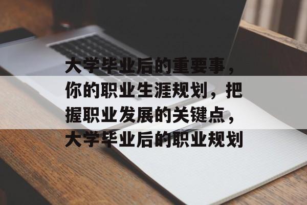 大学毕业后的重要事，你的职业生涯规划，把握职业发展的关键点，大学毕业后的职业规划