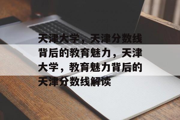天津大学，天津分数线背后的教育魅力，天津大学，教育魅力背后的天津分数线解读