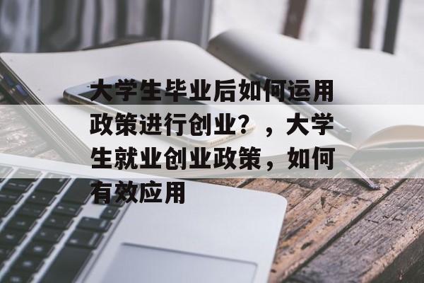 大学生毕业后如何运用政策进行创业?,大学生就业创业政策,如何有效应用 大学生毕业后如何运用政策进行创业?,大学生就业创业政策,如何有效应用