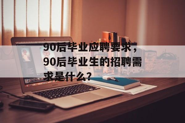 90后毕业应聘要求,90后毕业生的招聘需求是什么? 90后毕业应聘要求,90后毕业生的招聘需求是什么?
