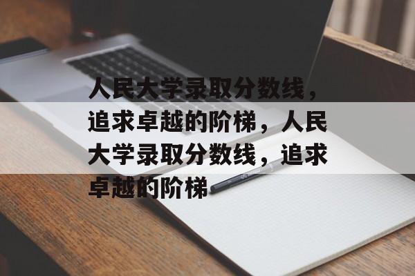 人民大学录取分数线，追求卓越的阶梯，人民大学录取分数线，追求卓越的阶梯