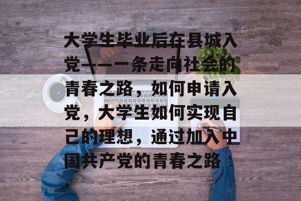 大学生毕业后在县城入党——一条走向社会的青春之路,如何申请入党,大学生如何实现自己的理想,通过加入中国共产党的青春之路 大学生毕业后在县城入党——一条走向社会的青春之路,如何申请入党,大学生如何实现自己的理想,通过加入中国共产党的青春之路