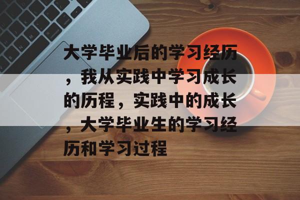 大学毕业后的学习经历,我从实践中学习成长的历程,实践中的成长,大学毕业生的学习经历和学习过程 大学毕业后的学习经历,我从实践中学习成长的历程,实践中的成长,大学毕业生的学习经历和学习过程