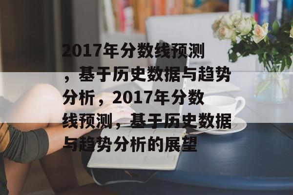 2017年分数线预测,基于历史数据与趋势分析,2017年分数线预测,基于历史数据与趋势分析的展望 2017年分数线预测,基于历史数据与趋势分析,2017年分数线预测,基于历史数据与趋势分析的展望