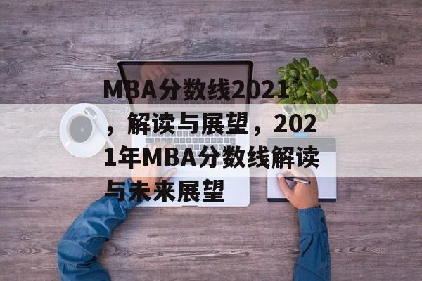 MBA分数线2021,解读与展望,2021年MBA分数线解读与未来展望 MBA分数线2021,解读与展望,2021年MBA分数线解读与未来展望