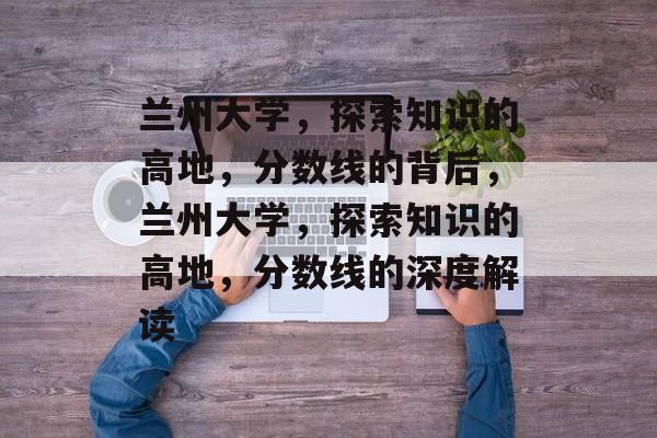 兰州大学，探索知识的高地，分数线的背后，兰州大学，探索知识的高地，分数线的深度解读