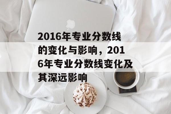 2016年专业分数线的变化与影响,2016年专业分数线变化及其深远影响 2016年专业分数线的变化与影响,2016年专业分数线变化及其深远影响