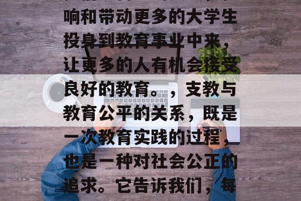 支教与教育公平，大学毕业生的前程选择，支教与教育公平，大学生的选择，在中国大地上，有一群大学生走向了西部、农村和边疆，他们选择了支教这一领域，去追求教育公平，为改变乡村的现状贡献自己的一份力量。他们的经历，无疑是我们面对教育不公的重要参考。，这些大学生不仅仅是教师，他们还是行动者和推动者。他们用知识和智慧，启迪学生的心灵，激发他们的潜能；他们以自己的实践，影响和带动更多的大学生投身到教育事业中来，让更多的人有机会接受良好的教育。，支教与教育公平的关系，既是一次教育实践的过程，也是一种对社会公正的追求。它告诉我们，每个人都有权利享受优质的教育资源，无论他们身处何处，无论他们的人生起点如何。而支教正是这种努力的具体体现。，总的来说，支教与教育公平是相互依存、相辅相成的。只有实现教育公平，才能真正实现教育的普及，让每一个人都有机会享受到优质的教育资源，从而实现人生的全面发展。因此，我们应该尊重和支持大学生的支教行为，同时也要努力改善教育环境，创造更加公平的教育机会。