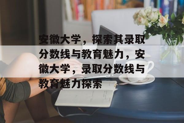 安徽大学,探索其录取分数线与教育魅力,安徽大学,录取分数线与教育魅力探索 安徽大学,探索其录取分数线与教育魅力,安徽大学,录取分数线与教育魅力探索