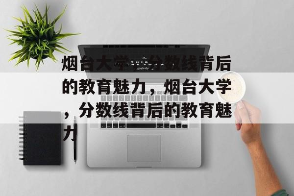 烟台大学,分数线背后的教育魅力,烟台大学,分数线背后的教育魅力 烟台大学,分数线背后的教育魅力,烟台大学,分数线背后的教育魅力