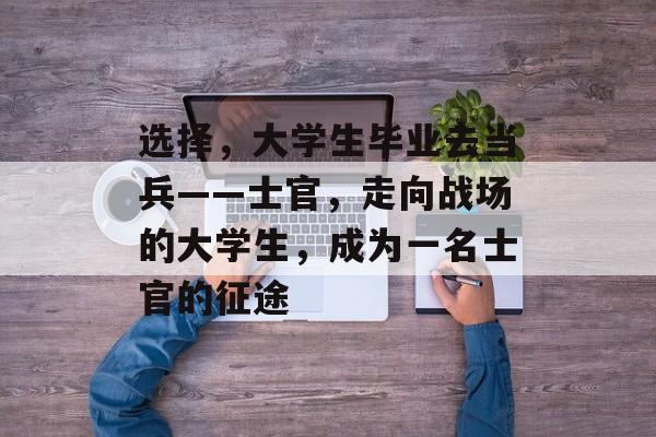选择，大学生毕业去当兵——士官，走向战场的大学生，成为一名士官的征途
