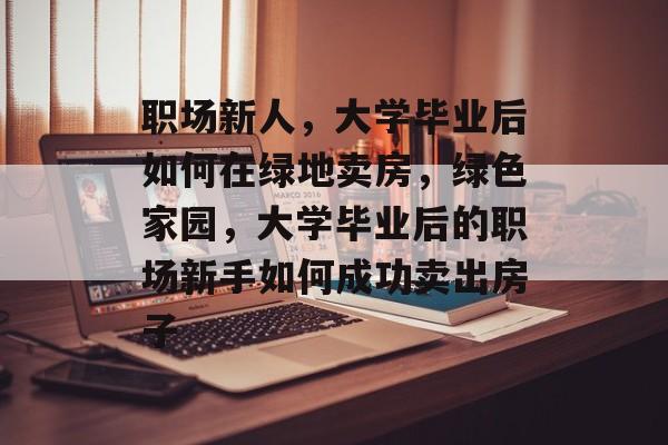 职场新人,大学毕业后如何在绿地卖房,绿色家园,大学毕业后的职场新手如何成功卖出房子 职场新人,大学毕业后如何在绿地卖房,绿色家园,大学毕业后的职场新手如何成功卖出房子