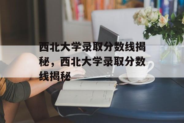 西北大学录取分数线揭秘,西北大学录取分数线揭秘 西北大学录取分数线揭秘,西北大学录取分数线揭秘