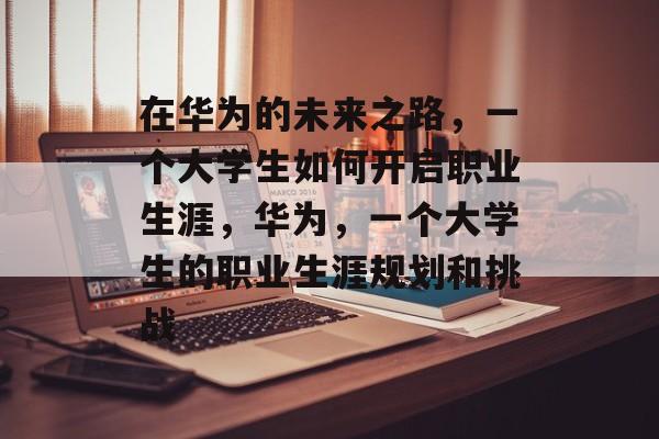 在华为的未来之路,一个大学生如何开启职业生涯,华为,一个大学生的职业生涯规划和挑战 在华为的未来之路,一个大学生如何开启职业生涯,华为,一个大学生的职业生涯规划和挑战