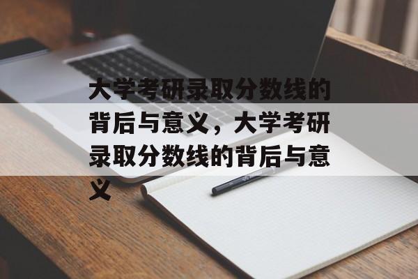 大学考研录取分数线的背后与意义，大学考研录取分数线的背后与意义