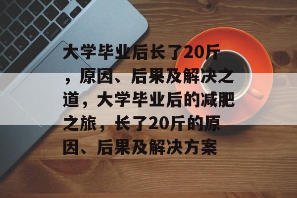 大学毕业后长了20斤,原因、后果及解决之道,大学毕业后的减肥之旅,长了20斤的原因、后果及解决方案 大学毕业后长了20斤,原因、后果及解决之道,大学毕业后的减肥之旅,长了20斤的原因、后果及解决方案