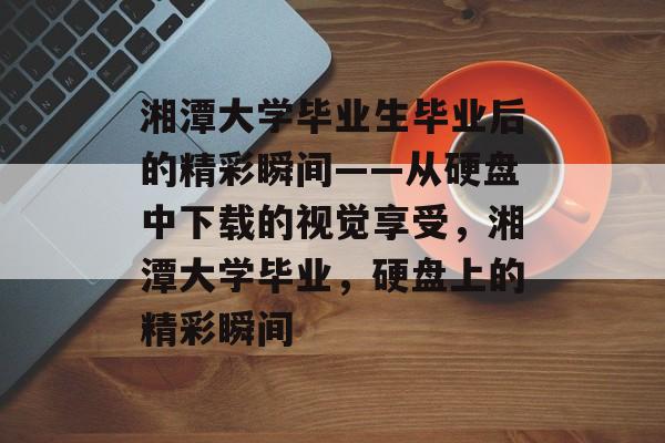 湘潭大学毕业生毕业后的精彩瞬间——从硬盘中下载的视觉享受,湘潭大学毕业,硬盘上的精彩瞬间 湘潭大学毕业生毕业后的精彩瞬间——从硬盘中下载的视觉享受,湘潭大学毕业,硬盘上的精彩瞬间