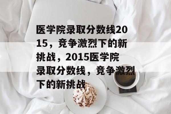 医学院录取分数线2015,竞争激烈下的新挑战,2015医学院录取分数线,竞争激烈下的新挑战 医学院录取分数线2015,竞争激烈下的新挑战,2015医学院录取分数线,竞争激烈下的新挑战