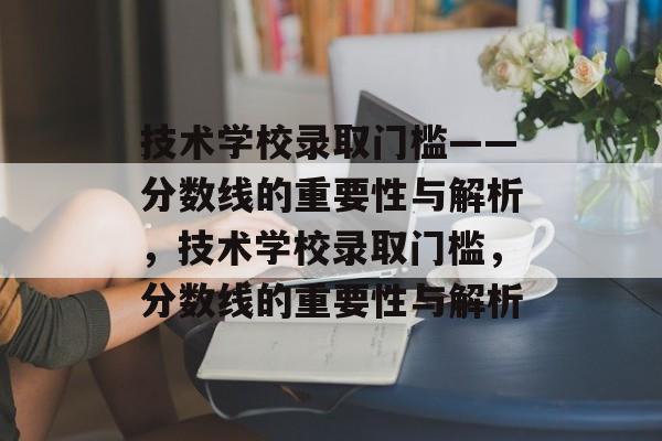 技术学校录取门槛——分数线的重要性与解析，技术学校录取门槛，分数线的重要性与解析