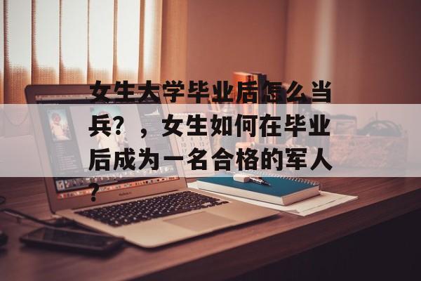 女生大学毕业后怎么当兵？，女生如何在毕业后成为一名合格的军人?