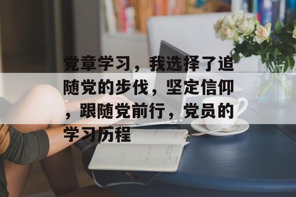党章学习,我选择了追随党的步伐,坚定信仰,跟随党前行,党员的学习历程 党章学习,我选择了追随党的步伐,坚定信仰,跟随党前行,党员的学习历程