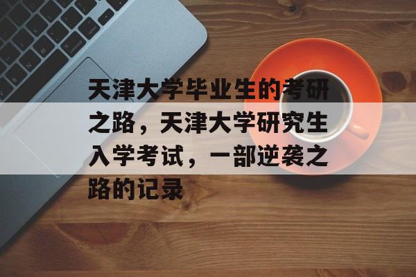 天津大学毕业生的考研之路,天津大学研究生入学考试,一部逆袭之路的记录 天津大学毕业生的考研之路,天津大学研究生入学考试,一部逆袭之路的记录