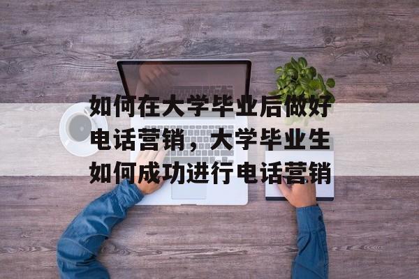 如何在大学毕业后做好电话营销,大学毕业生如何成功进行电话营销 如何在大学毕业后做好电话营销,大学毕业生如何成功进行电话营销