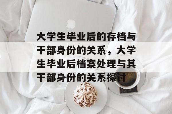 大学生毕业后的存档与干部身份的关系,大学生毕业后档案处理与其干部身份的关系探讨 大学生毕业后的存档与干部身份的关系,大学生毕业后档案处理与其干部身份的关系探讨
