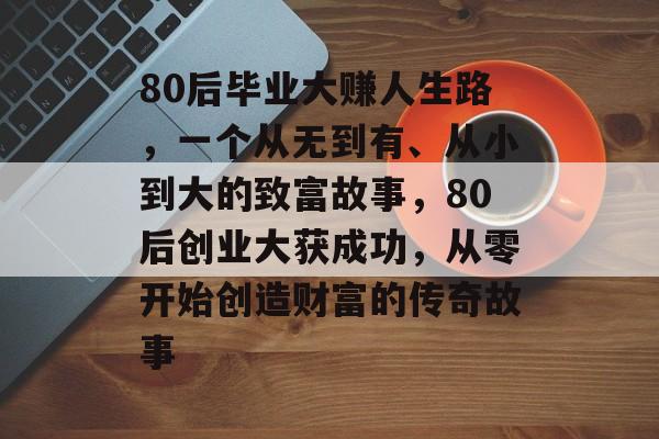80后毕业大赚人生路，一个从无到有、从小到大的致富故事，80后创业大获成功，从零开始创造财富的传奇故事