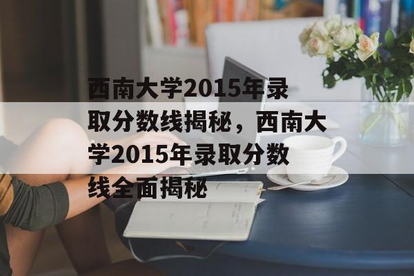 西南大学2015年录取分数线揭秘,西南大学2015年录取分数线全面揭秘 西南大学2015年录取分数线揭秘,西南大学2015年录取分数线全面揭秘