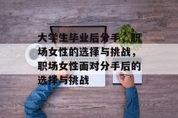 大学生毕业后分手,职场女性的选择与挑战,职场女性面对分手后的选择与挑战 大学生毕业后分手,职场女性的选择与挑战,职场女性面对分手后的选择与挑战