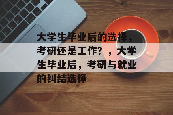 大学生毕业后的选择，考研还是工作？，大学生毕业后，考研与就业的纠结选择