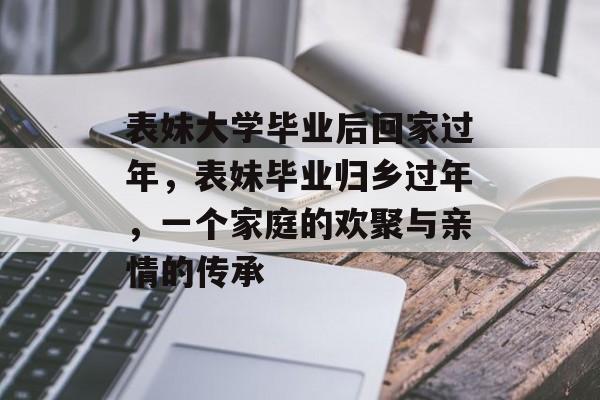 表妹大学毕业后回家过年,表妹毕业归乡过年,一个家庭的欢聚与亲情的传承 表妹大学毕业后回家过年,表妹毕业归乡过年,一个家庭的欢聚与亲情的传承
