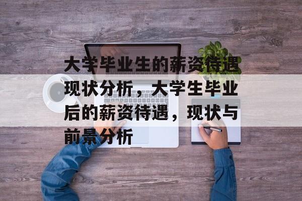 大学毕业生的薪资待遇现状分析,大学生毕业后的薪资待遇,现状与前景分析 大学毕业生的薪资待遇现状分析,大学生毕业后的薪资待遇,现状与前景分析
