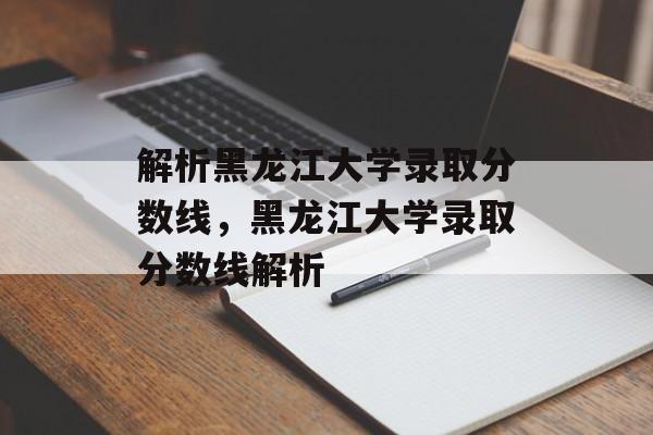 解析黑龙江大学录取分数线，黑龙江大学录取分数线解析