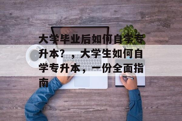 大学毕业后如何自学专升本?,大学生如何自学专升本,一份全面指南 大学毕业后如何自学专升本?,大学生如何自学专升本,一份全面指南