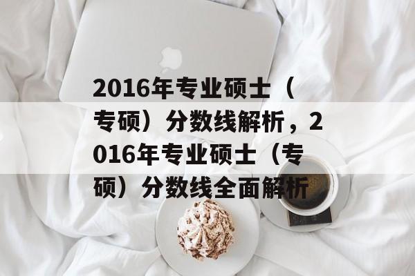 2016年专业硕士（专硕）分数线解析，2016年专业硕士（专硕）分数线全面解析