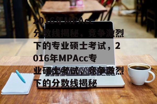 2016年MPAcc分数线揭秘，竞争激烈下的专业硕士考试，2016年MPAcc专业硕士考试，竞争激烈下的分数线揭秘