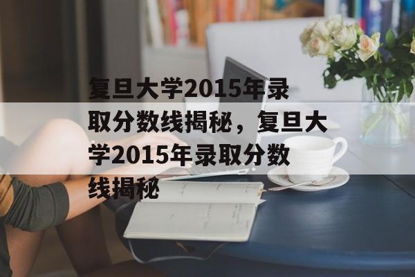 复旦大学2015年录取分数线揭秘,复旦大学2015年录取分数线揭秘 复旦大学2015年录取分数线揭秘,复旦大学2015年录取分数线揭秘