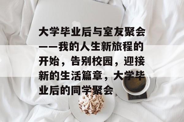 大学毕业后与室友聚会——我的人生新旅程的开始,告别校园,迎接新的生活篇章,大学毕业后的同学聚会 大学毕业后与室友聚会——我的人生新旅程的开始,告别校园,迎接新的生活篇章,大学毕业后的同学聚会