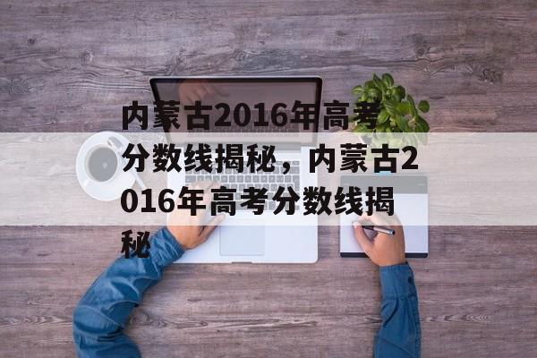 内蒙古2016年高考分数线揭秘,内蒙古2016年高考分数线揭秘 内蒙古2016年高考分数线揭秘,内蒙古2016年高考分数线揭秘