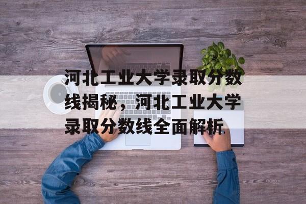 河北工业大学录取分数线揭秘,河北工业大学录取分数线全面解析 河北工业大学录取分数线揭秘,河北工业大学录取分数线全面解析
