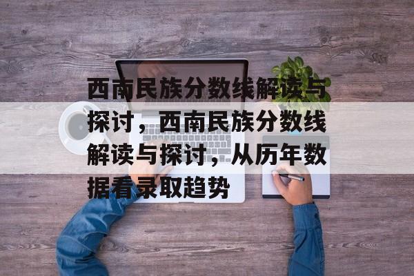 西南民族分数线解读与探讨,西南民族分数线解读与探讨,从历年数据看录取趋势 西南民族分数线解读与探讨,西南民族分数线解读与探讨,从历年数据看录取趋势