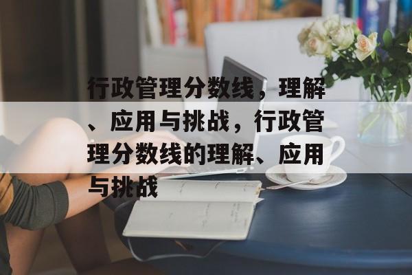行政管理分数线,理解、应用与挑战,行政管理分数线的理解、应用与挑战 行政管理分数线,理解、应用与挑战,行政管理分数线的理解、应用与挑战