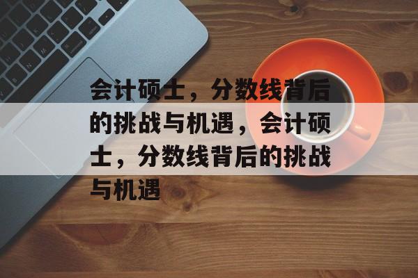 会计硕士，分数线背后的挑战与机遇，会计硕士，分数线背后的挑战与机遇